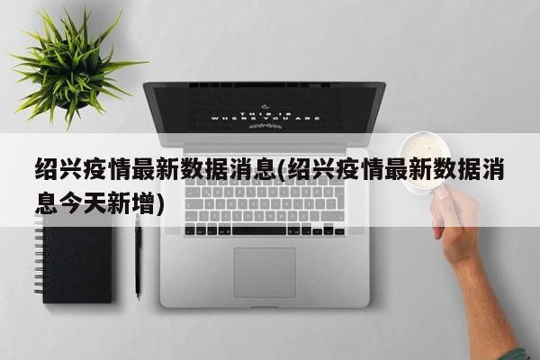 绍兴疫情最新数据消息(绍兴疫情最新数据消息今天新增)