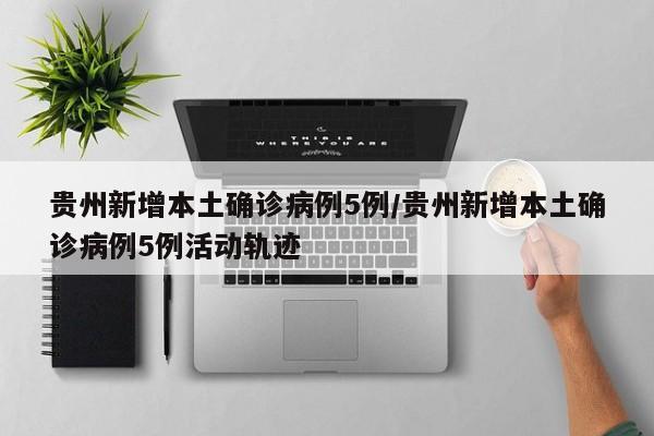 贵州新增本土确诊病例5例/贵州新增本土确诊病例5例活动轨迹