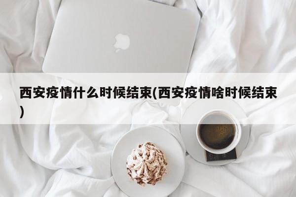 西安疫情什么时候结束(西安疫情啥时候结束)