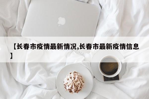 【长春市疫情最新情况,长春市最新疫情信息】