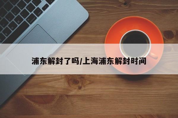 浦东解封了吗/上海浦东解封时间