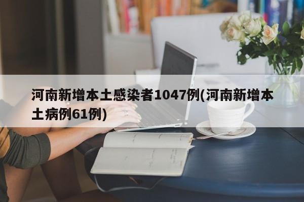 河南新增本土感染者1047例(河南新增本土病例61例)