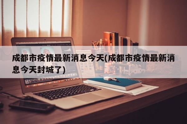 成都市疫情最新消息今天(成都市疫情最新消息今天封城了)