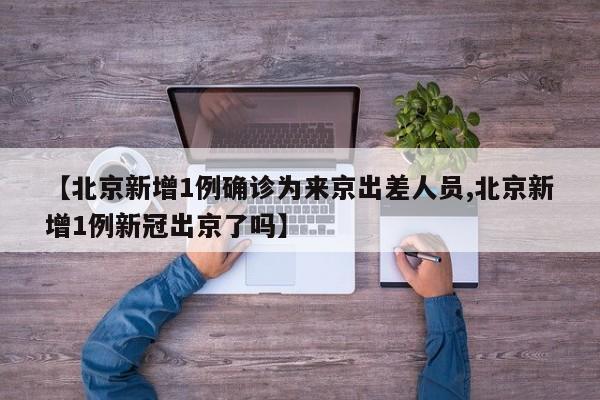 【北京新增1例确诊为来京出差人员,北京新增1例新冠出京了吗】
