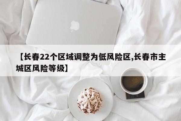 【长春22个区域调整为低风险区,长春市主城区风险等级】