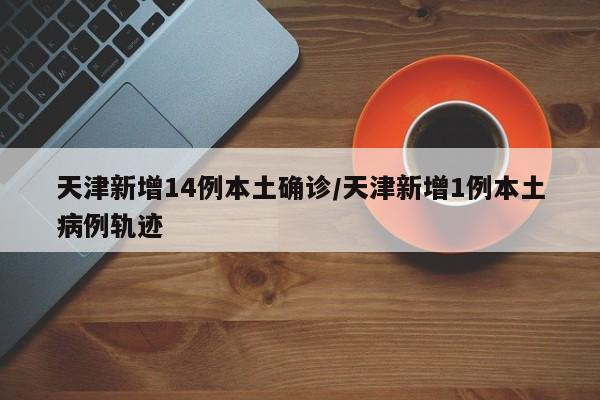 天津新增14例本土确诊/天津新增1例本土病例轨迹