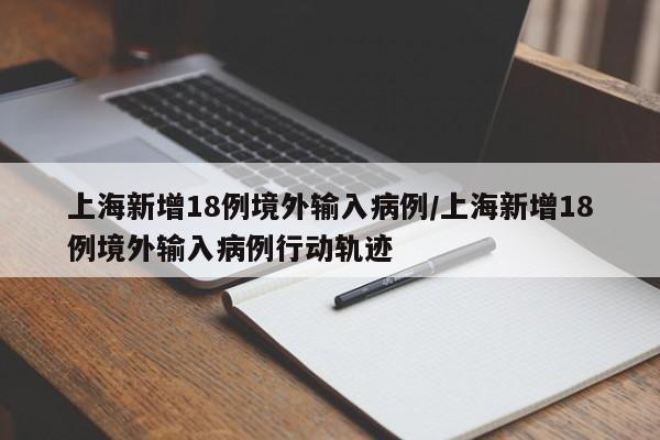 上海新增18例境外输入病例/上海新增18例境外输入病例行动轨迹