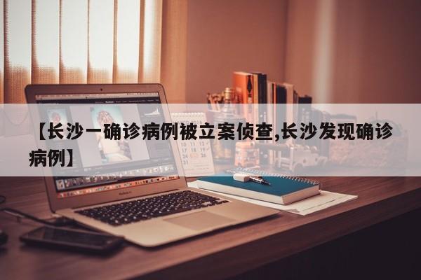 【长沙一确诊病例被立案侦查,长沙发现确诊病例】
