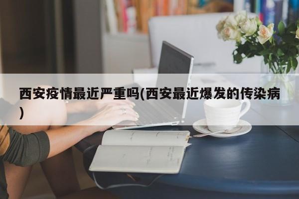 西安疫情最近严重吗(西安最近爆发的传染病)