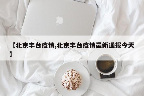 【北京丰台疫情,北京丰台疫情最新通报今天】