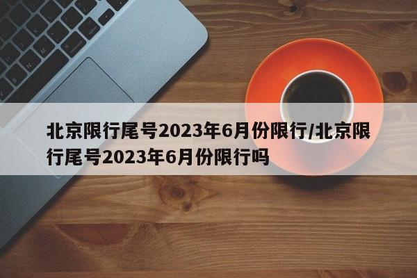 北京限行尾号2023年6月份限行/北京限行尾号2023年6月份限行吗