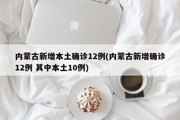 内蒙古新增本土确诊12例(内蒙古新增确诊12例 其中本土10例)