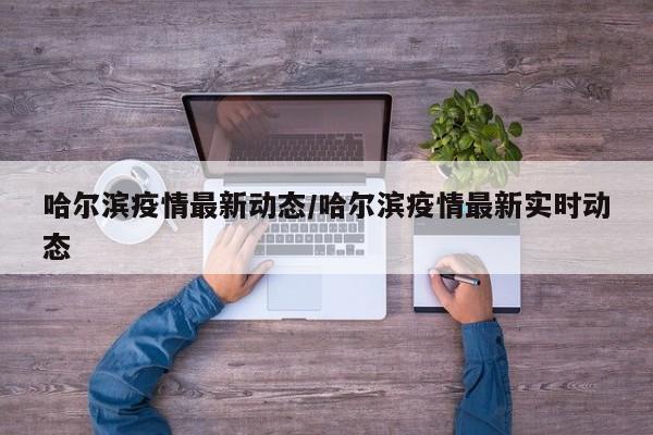 哈尔滨疫情最新动态/哈尔滨疫情最新实时动态