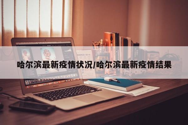 哈尔滨最新疫情状况/哈尔滨最新疫情结果