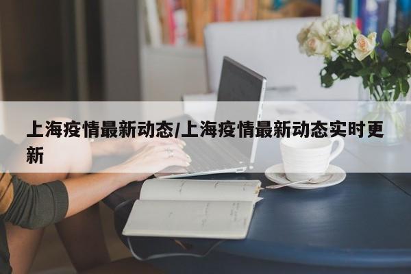 上海疫情最新动态/上海疫情最新动态实时更新
