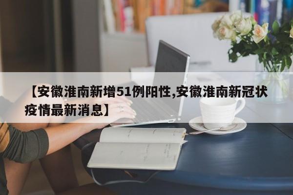 【安徽淮南新增51例阳性,安徽淮南新冠状疫情最新消息】