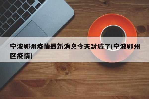宁波鄞州疫情最新消息今天封城了(宁波鄞州区疫情)