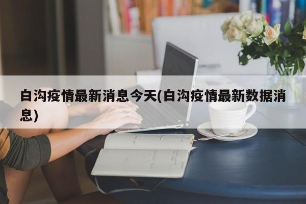 白沟疫情最新消息今天(白沟疫情最新数据消息)