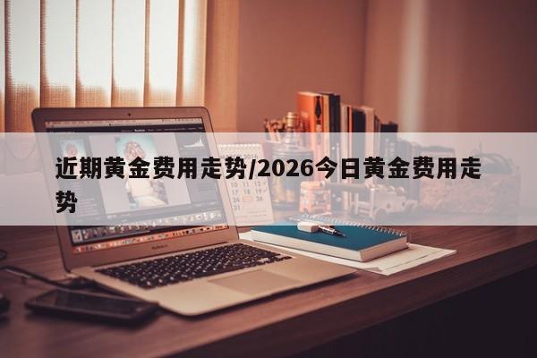 近期黄金费用走势/2026今日黄金费用走势