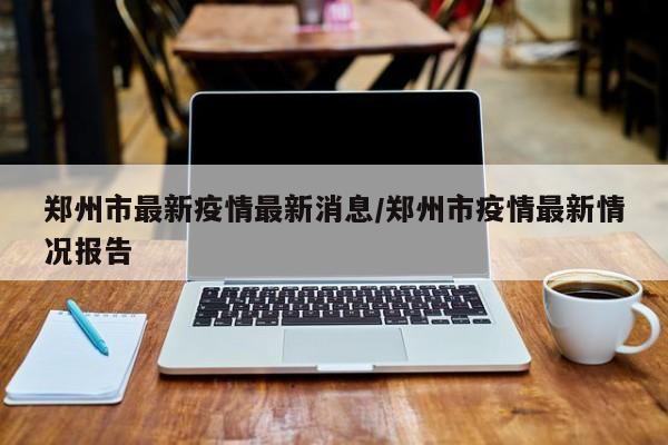 郑州市最新疫情最新消息/郑州市疫情最新情况报告