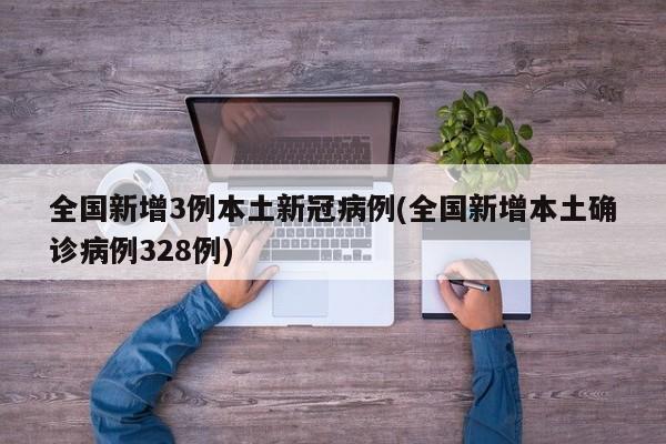 全国新增3例本土新冠病例(全国新增本土确诊病例328例)