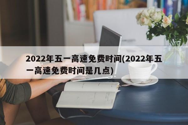 2022年五一高速免费时间(2022年五一高速免费时间是几点)