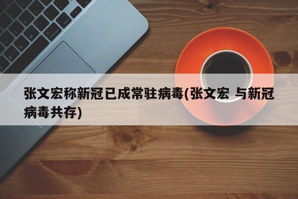 张文宏称新冠已成常驻病毒(张文宏 与新冠病毒共存)