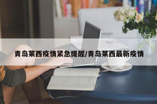 青岛莱西疫情紧急提醒/青岛莱西最新疫情