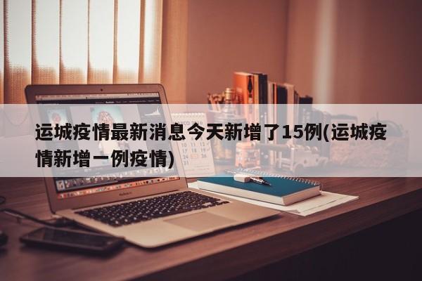 运城疫情最新消息今天新增了15例(运城疫情新增一例疫情)