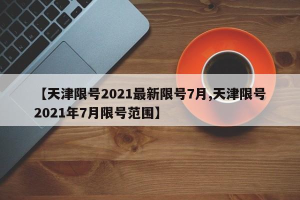 【天津限号2021最新限号7月,天津限号2021年7月限号范围】