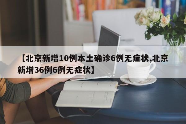 【北京新增10例本土确诊6例无症状,北京新增36例6例无症状】