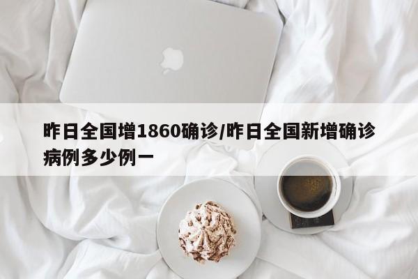 昨日全国增1860确诊/昨日全国新增确诊病例多少例一