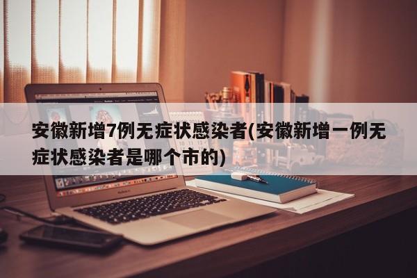 安徽新增7例无症状感染者(安徽新增一例无症状感染者是哪个市的)