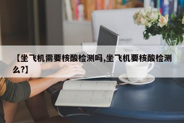【坐飞机需要核酸检测吗,坐飞机要核酸检测么?】