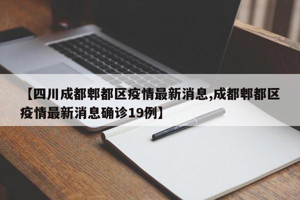 【四川成都郫都区疫情最新消息,成都郫都区疫情最新消息确诊19例】