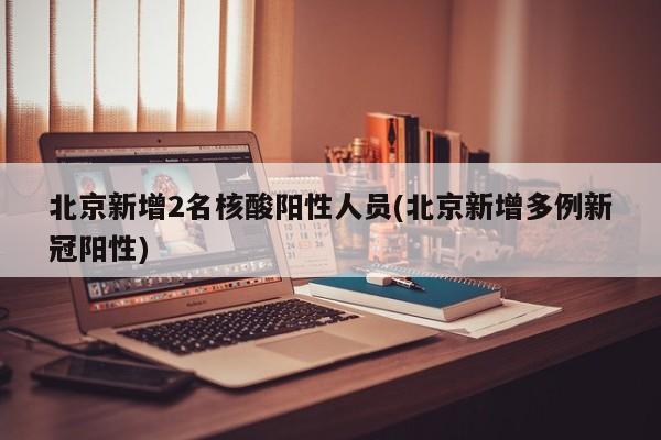 北京新增2名核酸阳性人员(北京新增多例新冠阳性)