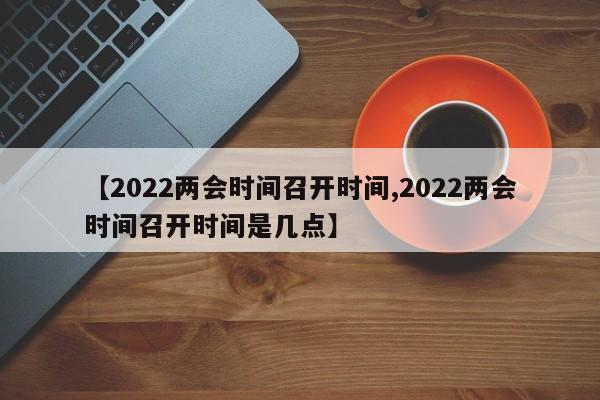 【2022两会时间召开时间,2022两会时间召开时间是几点】