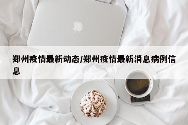 郑州疫情最新动态/郑州疫情最新消息病例信息