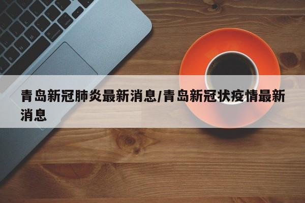 青岛新冠肺炎最新消息/青岛新冠状疫情最新消息