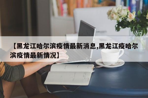 【黑龙江哈尔滨疫情最新消息,黑龙江疫哈尔滨疫情最新情况】