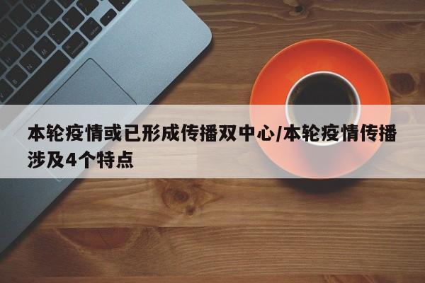 本轮疫情或已形成传播双中心/本轮疫情传播涉及4个特点