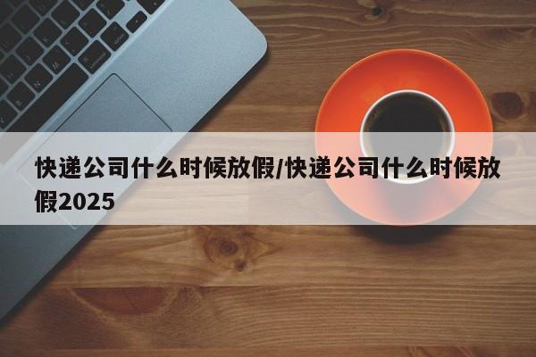 快递公司什么时候放假/快递公司什么时候放假2025