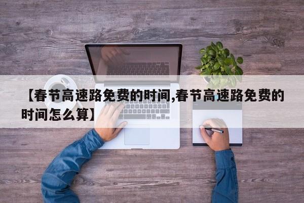 【春节高速路免费的时间,春节高速路免费的时间怎么算】