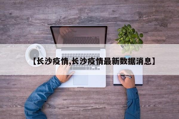 【长沙疫情,长沙疫情最新数据消息】