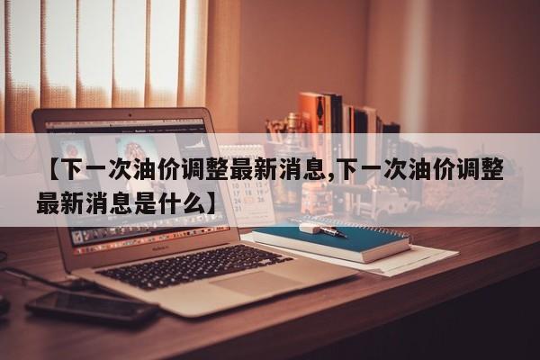 【下一次油价调整最新消息,下一次油价调整最新消息是什么】