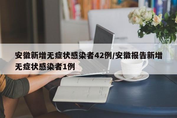 安徽新增无症状感染者42例/安徽报告新增无症状感染者1例