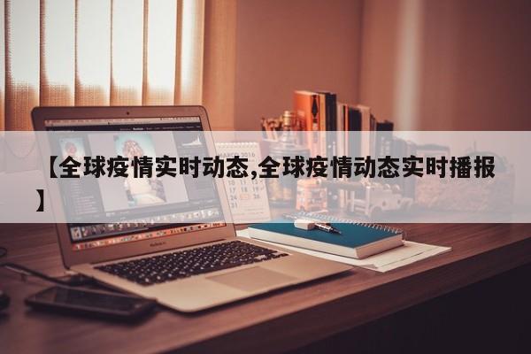 【全球疫情实时动态,全球疫情动态实时播报】